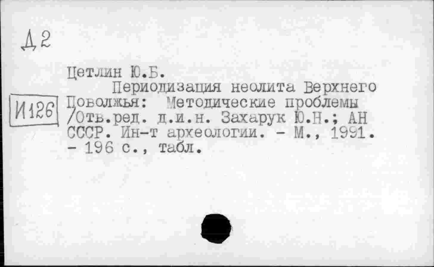 ﻿А2
Цетлин Ю.Б.
Периодизация неолита Верхнего u . п'л] Поволжья: Методические проблемы £_1£гд /Отв.ред. д.и.н. Захарук Ю.Н.; АН СССР. Ин-т археологии. - М.» 1991. - 196 с., табл.